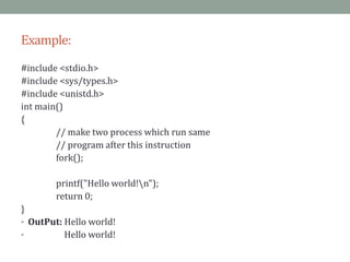 Example:
#include <stdio.h>
#include <sys/types.h>
#include <unistd.h>
int main()
{
// make two process which run same
// program after this instruction
fork();
printf("Hello world!n");
return 0;
}
• OutPut: Hello world!
• Hello world!
 