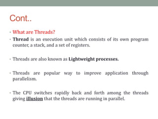 Cont..
• What are Threads?
• Thread is an execution unit which consists of its own program
counter, a stack, and a set of registers.
• Threads are also known as Lightweight processes.
• Threads are popular way to improve application through
parallelism.
• The CPU switches rapidly back and forth among the threads
giving illusion that the threads are running in parallel.
 
