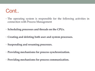 Cont..
• The operating system is responsible for the following activities in
connection with Process Management
• Scheduling processes and threads on the CPUs.
• Creating and deleting both user and system processes.
• Suspending and resuming processes.
• Providing mechanisms for process synchronization.
• Providing mechanisms for process communication.
 