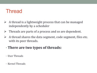 Thread
 A thread is a lightweight process that can be managed
independently by a scheduler
 Threads are parts of a process and so are dependent.
 A thread shares the data segment, code segment, files etc.
with its peer threads.
• There are two types of threads:
• User Threads
• Kernel Threads
 
