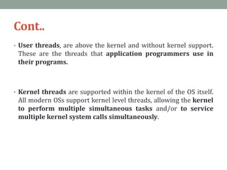 Cont..
• User threads, are above the kernel and without kernel support.
These are the threads that application programmers use in
their programs.
• Kernel threads are supported within the kernel of the OS itself.
All modern OSs support kernel level threads, allowing the kernel
to perform multiple simultaneous tasks and/or to service
multiple kernel system calls simultaneously.
 