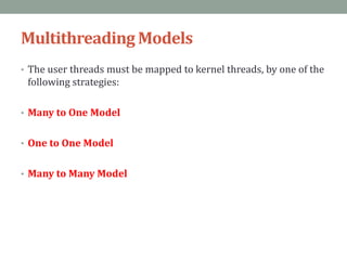 Multithreading Models
• The user threads must be mapped to kernel threads, by one of the
following strategies:
• Many to One Model
• One to One Model
• Many to Many Model
 