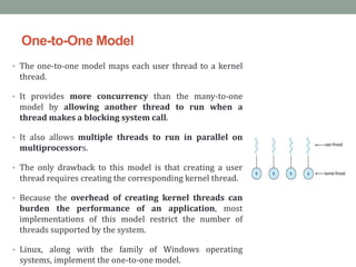 One-to-One Model
• The one-to-one model maps each user thread to a kernel
thread.
• It provides more concurrency than the many-to-one
model by allowing another thread to run when a
thread makes a blocking system call.
• It also allows multiple threads to run in parallel on
multiprocessors.
• The only drawback to this model is that creating a user
thread requires creating the corresponding kernel thread.
• Because the overhead of creating kernel threads can
burden the performance of an application, most
implementations of this model restrict the number of
threads supported by the system.
• Linux, along with the family of Windows operating
systems, implement the one-to-one model.
 