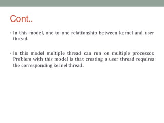 Cont..
• In this model, one to one relationship between kernel and user
thread.
• In this model multiple thread can run on multiple processor.
Problem with this model is that creating a user thread requires
the corresponding kernel thread.
 