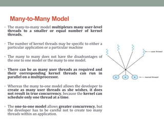 Many-to-Many Model
• The many-to-many model multiplexes many user-level
threads to a smaller or equal number of kernel
threads.
• The number of kernel threads may be specific to either a
particular application or a particular machine
• The many to many does not have the disadvantages of
the one to one model or the many to one model.
• There can be as many user threads as required and
their corresponding kernel threads can run in
parallel on a multiprocessor.
• Whereas the many to-one model allows the developer to
create as many user threads as she wishes, it does
not result in true concurrency, because the kernel can
schedule only one thread at a time.
• The one-to-one model allows greater concurrency, but
the developer has to be careful not to create too many
threads within an application.
 