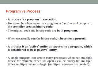 Program vs Process
• A process is a program in execution.
• For example, when we write a program in C or C++ and compile it,
the compiler creates binary code.
• The original code and binary code are both programs.
• When we actually run the binary code, it becomes a process.
• A process is an ‘active’ entity, as opposed to a program, which
is considered to be a ‘passive’ entity.
• A single program can create many processes when run multiple
times; for example, when we open a.exe or binary file multiple
times, multiple instances begin (multiple processes are created).
 