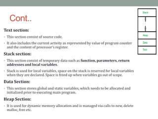 Cont..
Text section:
• This section consist of source code.
• It also includes the current activity as represented by value of program counter
and the content of processor’s register.
Stack section:
• This section consist of temporary data such as function, parameters, return
addresses and local variables.
• Stack is used for local variables, space on the stack is reserved for local variables
when they are declared. Space is freed up when variables go out of scope.
Data Section:
• This section stores global and static variables, which needs to be allocated and
initialized prior to executing main program.
Heap Section:
• It is used for dynamic memory allocation and is managed via calls to new, delete
malloc, free etc.
 