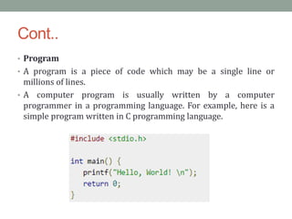 Cont..
• Program
• A program is a piece of code which may be a single line or
millions of lines.
• A computer program is usually written by a computer
programmer in a programming language. For example, here is a
simple program written in C programming language.
 