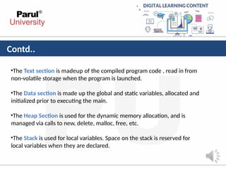 Contd..
•The Text section is madeup of the compiled program code , read in from
non-volatile storage when the program is launched.
•The Data section is made up the global and static variables, allocated and
initialized prior to executing the main.
•The Heap Section is used for the dynamic memory allocation, and is
managed via calls to new, delete, malloc, free, etc.
•The Stack is used for local variables. Space on the stack is reserved for
local variables when they are declared.
 