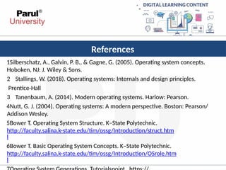 References
1Silberschatz, A., Galvin, P. B., & Gagne, G. (2005). Operating system concepts.
Hoboken, NJ: J. Wiley & Sons.
2 Stallings, W. (2018). Operating systems: Internals and design principles.
Prentice-Hall
3 Tanenbaum, A. (2014). Modern operating systems. Harlow: Pearson.
4Nutt, G. J. (2004). Operating systems: A modern perspective. Boston: Pearson/
Addison Wesley.
5Bower T. Operating System Structure. K–State Polytechnic.
http://faculty.salina.k-state.edu/tim/ossg/Introduction/struct.htm
l
6Bower T. Basic Operating System Concepts. K–State Polytechnic.
http://faculty.salina.k-state.edu/tim/ossg/Introduction/OSrole.htm
l
 