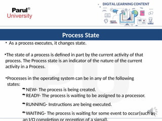 Process State
• As a process executes, it changes state.
•The state of a process is defined in part by the current activity of that
process. The Process state is an indicator of the nature of the current
activity in a Process.
•Processes in the operating system can be in any of the following
states:
NEW- The process is being created.
READY- The process is waiting to be assigned to a processor.
RUNNING- Instructions are being executed.
WAITING- The process is waiting for some event to occur(such as
 