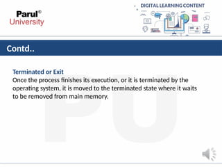 Contd..
Terminated or Exit
Once the process finishes its execution, or it is terminated by the
operating system, it is moved to the terminated state where it waits
to be removed from main memory.
 