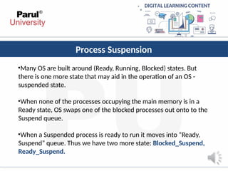 Process Suspension
•Many OS are built around (Ready, Running, Blocked) states. But
there is one more state that may aid in the operation of an OS -
suspended state.
•When none of the processes occupying the main memory is in a
Ready state, OS swaps one of the blocked processes out onto to the
Suspend queue.
•When a Suspended process is ready to run it moves into “Ready,
Suspend” queue. Thus we have two more state: Blocked_Suspend,
Ready_Suspend.
 