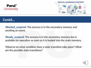 Contd…
•Blocked_suspend: The process is in the secondary memory and
awaiting an event.
•Ready_suspend: The process is in the secondary memory but is
available for execution as soon as it is loaded into the main memory.
•Observe on what condition does a state transition take place? What
are the possible state transitions?
 