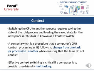 Context
Switching
•Switching the CPU to another process requires saving the
state of the old process and loading the saved state for the
new process. This task is known as a Context Switch.
•A context switch is a procedure that a computer's CPU
(central processing unit) follows to change from one task
(or process) to another while ensuring that the tasks do not
conflict.
•Effective context switching is critical if a computer is to
provide user-friendly multitasking.
 