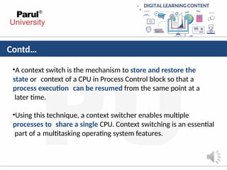 Contd…
•A context switch is the mechanism to store and restore the
state or context of a CPU in Process Control block so that a
process execution can be resumed from the same point at a
later time.
•Using this technique, a context switcher enables multiple
processes to share a single CPU. Context switching is an essential
part of a multitasking operating system features.
 