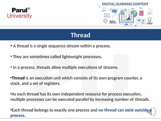 Thread
• A thread is a single sequence stream within a process.
• They are sometimes called lightweight processes.
• In a process, threads allow multiple executions of streams.
•Thread is an execution unit which consists of its own program counter, a
stack, and a set of registers.
•As each thread has its own independent resource for process execution,
multiple processes can be executed parallel by increasing number of threads.
•Each thread belongs to exactly one process and no thread can exist outside a
process.
 