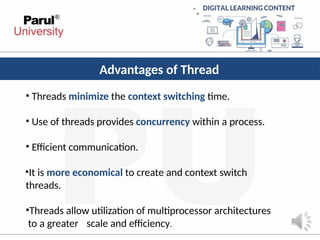 Advantages of Thread
• Threads minimize the context switching time.
• Use of threads provides concurrency within a process.
• Efficient communication.
•It is more economical to create and context switch
threads.
•Threads allow utilization of multiprocessor architectures
to a greater scale and efficiency.
 
