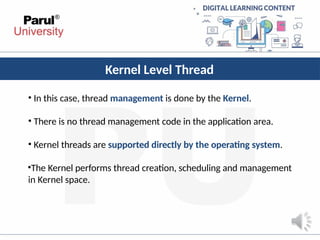 Kernel Level Thread
• In this case, thread management is done by the Kernel.
• There is no thread management code in the application area.
• Kernel threads are supported directly by the operating system.
•The Kernel performs thread creation, scheduling and management
in Kernel space.
 