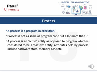 Process
• A process is a program in execution.
• Process is not as same as program code but a lot more than it.
• A process is an 'active' entity as opposed to program which is
considered to be a 'passive' entity. Attributes held by process
include hardware state, memory, CPU etc.
 