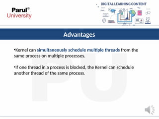 Advantages
•Kernel can simultaneously schedule multiple threads from the
same process on multiple processes.
•If one thread in a process is blocked, the Kernel can schedule
another thread of the same process.
 