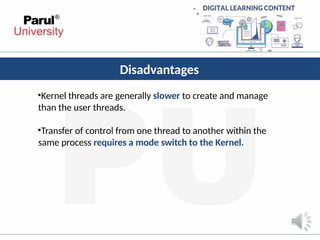 Disadvantages
•Kernel threads are generally slower to create and manage
than the user threads.
•Transfer of control from one thread to another within the
same process requires a mode switch to the Kernel.
 