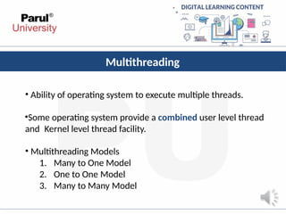 Multithreading
• Ability of operating system to execute multiple threads.
•Some operating system provide a combined user level thread
and Kernel level thread facility.
• Multithreading Models
1. Many to One Model
2. One to One Model
3. Many to Many Model
 