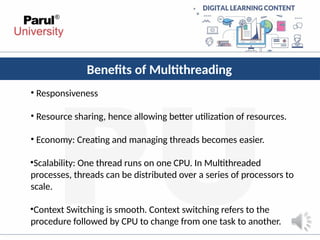 Benefits of Multithreading
• Responsiveness
• Resource sharing, hence allowing better utilization of resources.
• Economy: Creating and managing threads becomes easier.
•Scalability: One thread runs on one CPU. In Multithreaded
processes, threads can be distributed over a series of processors to
scale.
•Context Switching is smooth. Context switching refers to the
procedure followed by CPU to change from one task to another.
 