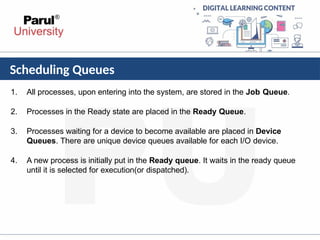 Scheduling Queues
1. All processes, upon entering into the system, are stored in the Job Queue.
2. Processes in the Ready state are placed in the Ready Queue.
3. Processes waiting for a device to become available are placed in Device
Queues. There are unique device queues available for each I/O device.
4. A new process is initially put in the Ready queue. It waits in the ready queue
until it is selected for execution(or dispatched).
 