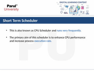 Short Term Scheduler
• This is also known as CPU Scheduler and runs very frequently.
• The primary aim of this scheduler is to enhance CPU performance
and increase process execution rate.
 