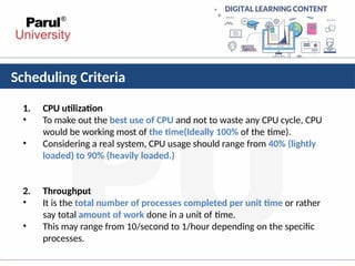 Scheduling Criteria
•
•
1. CPU utilization
To make out the best use of CPU and not to waste any CPU cycle, CPU
would be working most of the time(Ideally 100% of the time).
Considering a real system, CPU usage should range from 40% (lightly
loaded) to 90% (heavily loaded.)
•
•
2. Throughput
It is the total number of processes completed per unit time or rather
say total amount of work done in a unit of time.
This may range from 10/second to 1/hour depending on the specific
processes.
 
