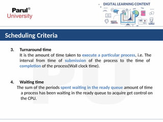 Scheduling Criteria
3. Turnaround time
It is the amount of time taken to execute a particular process, i.e. The
interval from time of submission of the process to the time of
completion of the process(Wall clock time).
4. Waiting time
The sum of the periods spent waiting in the ready queue amount of time
a process has been waiting in the ready queue to acquire get control on
the CPU.
 