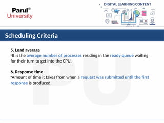 Scheduling Criteria
5. Load average
•It is the average number of processes residing in the ready queue waiting
for their turn to get into the CPU.
6. Response time
•Amount of time it takes from when a request was submitted until the first
response is produced.
 