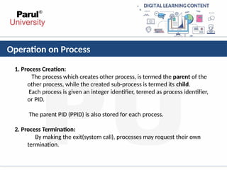 Operation on Process
1. Process Creation:
The process which creates other process, is termed the parent of the
other process, while the created sub-process is termed its child.
Each process is given an integer identifier, termed as process identifier,
or PID.
The parent PID (PPID) is also stored for each process.
2. Process Termination:
By making the exit(system call), processes may request their own
termination.
 