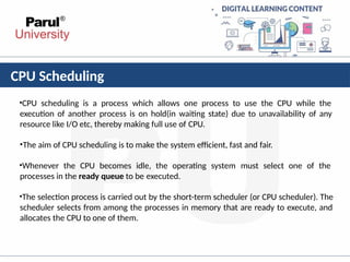 CPU Scheduling
•CPU scheduling is a process which allows one process to use the CPU while the
execution of another process is on hold(in waiting state) due to unavailability of any
resource like I/O etc, thereby making full use of CPU.
•The aim of CPU scheduling is to make the system efficient, fast and fair.
•Whenever the CPU becomes idle, the operating system must select one of the
processes in the ready queue to be executed.
•The selection process is carried out by the short-term scheduler (or CPU scheduler). The
scheduler selects from among the processes in memory that are ready to execute, and
allocates the CPU to one of them.
 