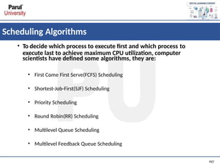 Scheduling Algorithms
• To decide which process to execute first and which process to
execute last to achieve maximum CPU utilization, computer
scientists have defined some algorithms, they are:
• First Come First Serve(FCFS) Scheduling
• Shortest-Job-First(SJF) Scheduling
• Priority Scheduling
• Round Robin(RR) Scheduling
• Multilevel Queue Scheduling
• Multilevel Feedback Queue Scheduling
 