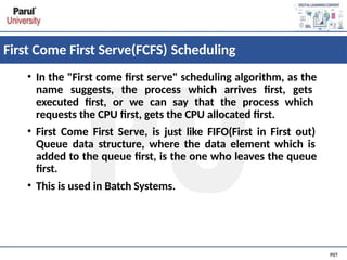 First Come First Serve(FCFS) Scheduling
• In the "First come first serve" scheduling algorithm, as the
name suggests, the process which arrives first, gets
executed first, or we can say that the process which
requests the CPU first, gets the CPU allocated first.
• First Come First Serve, is just like FIFO(First in First out)
Queue data structure, where the data element which is
added to the queue first, is the one who leaves the queue
first.
• This is used in Batch Systems.
 