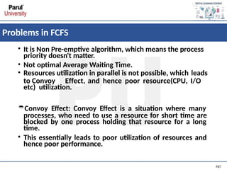 Problems in FCFS
• It is Non Pre-emptive algorithm, which means the process
priority doesn't matter.
• Not optimal Average Waiting Time.
• Resources utilization in parallel is not possible, which leads
to Convoy Effect, and hence poor resource(CPU, I/O
etc) utilization.
Convoy Effect: Convoy Effect is a situation where many
processes, who need to use a resource for short time are
blocked by one process holding that resource for a long
time.
• This essentially leads to poor utilization of resources and
hence poor performance.
 