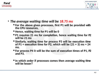 • The average waiting time will be 18.75 ms
▪For the above given processes, first P1 will be provided with
the CPU resources,
▪Hence, waiting time for P1 will be 0
▪P1 requires 21 ms for completion, hence waiting time for P2
will be 21 ms
▪Similarly, waiting time for process P3 will be execution time
of P1 + execution time for P2, which will be (21 + 3) ms = 24
ms.
▪For process P4 it will be the sum of execution times of P1, P2
and P3.
▪In which order if processes comes then average waiting time
will be lesser?
 
