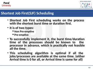 Shortest Job First(SJF) Scheduling
• Shortest Job First scheduling works on the process
with the shortest burst time or duration first.
• It is of two types:
▪Non Pre-emptive
▪Pre-emptive
• To successfully implement it, the burst time/duration
time of the processes should be known to the
processor in advance, which is practically not feasible
all the time.
• This scheduling algorithm is optimal if all the
jobs/processes are available at the same time. (either
Arrival time is 0 for all, or Arrival time is same for all)
 