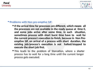 Problems with Non pre-emptive SJF:
▪If the arrival time for processes are different, which means all
the processes are not available in the ready queue at time 0,
and some jobs arrive after some time, in such situation,
sometimes process with short burst time have to wait for
the current process's execution to finish, because in Non Pre-
emptive SJF, on arrival of a process with short duration, the
existing job/process's execution is not halted/stopped to
execute the short job first.
▪This leads to the problem of Starvation, where a shorter
process has to wait for a long time until the current longer
process gets executed.
 