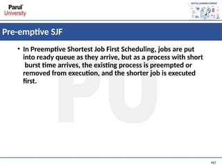 Pre-emptive SJF
• In Preemptive Shortest Job First Scheduling, jobs are put
into ready queue as they arrive, but as a process with short
burst time arrives, the existing process is preempted or
removed from execution, and the shorter job is executed
first.
 
