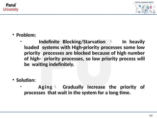 • Problem:
• Indefinite Blocking/Starvation  In heavily
loaded systems with High-priority processes some low
priority processes are blocked because of high number
of high- priority processes, so low priority process will
be waiting indefinitely.
• Solution:
• Aging Gradually increase the priority of
processes that wait in the system for a long time.
 
