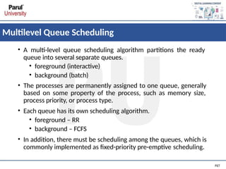Multilevel Queue Scheduling
• A multi-level queue scheduling algorithm partitions the ready
queue into several separate queues.
• foreground (interactive)
• background (batch)
• The processes are permanently assigned to one queue, generally
based on some property of the process, such as memory size,
process priority, or process type.
• Each queue has its own scheduling algorithm.
• foreground – RR
• background – FCFS
• In addition, there must be scheduling among the queues, which is
commonly implemented as fixed-priority pre-emptive scheduling.
 