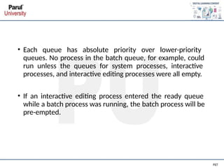 • Each queue has absolute priority over lower-priority
queues. No process in the batch queue, for example, could
run unless the queues for system processes, interactive
processes, and interactive editing processes were all empty.
• If an interactive editing process entered the ready queue
while a batch process was running, the batch process will be
pre-empted.
 