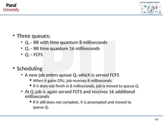 • Three queues:
• Q0 – RR with time quantum 8 milliseconds
• Q1 – RR time quantum 16 milliseconds
• Q2 – FCFS
• Scheduling
• A new job enters queue Q0 which is served FCFS
▪ When it gains CPU, job receives 8 milliseconds
▪ If it does not finish in 8 milliseconds, job is moved to queue Q1
• At Q1 job is again served FCFS and receives 16 additional
milliseconds
▪ If it still does not complete, it is preempted and moved to
queue Q2
 