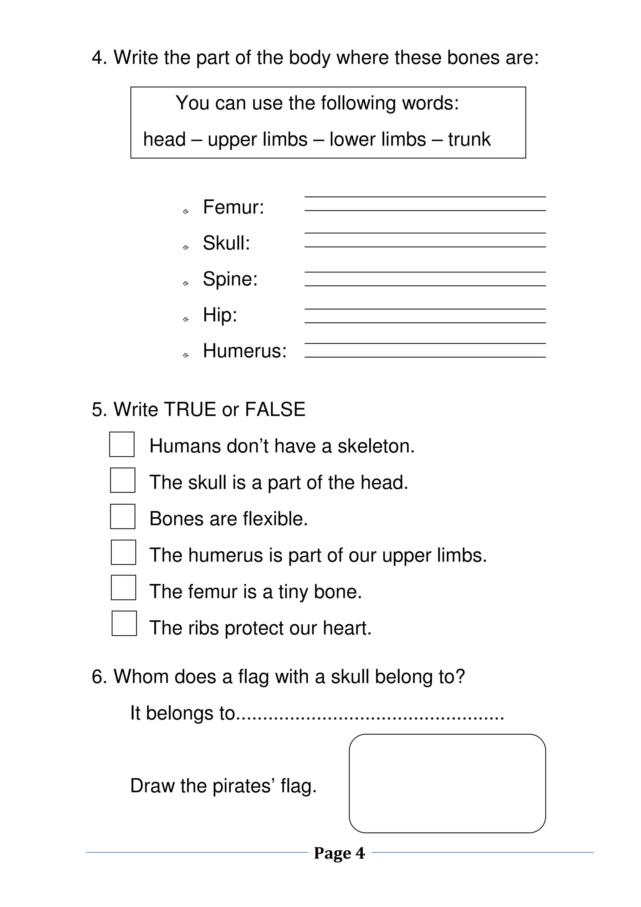 4. Write the part of the body where these bones are: 
You can use the following words: 
head – upper limbs – lower limbs – trunk 
Page 4 
o Femur: 
o Skull: 
o Spine: 
o Hip: 
o Humerus: 
5. Write TRUE or FALSE 
Humans don’t have a skeleton. 
The skull is a part of the head. 
Bones are flexible. 
The humerus is part of our upper limbs. 
The femur is a tiny bone. 
The ribs protect our heart. 
6. Whom does a flag with a skull belong to? 
It belongs to.................................................. 
Draw the pirates’ flag. 
 