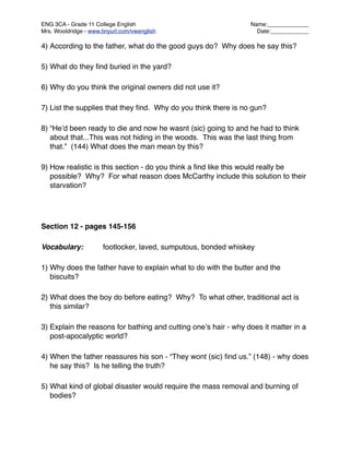 ENG 3CA - Grade 11 College English
                              Name:_____________
Mrs. Wooldridge - www.tinyurl.com/vwenglish
                       Date:____________

4) According to the father, what do the good guys do? Why does he say this?

5) What do they ﬁnd buried in the yard?

6) Why do you think the original owners did not use it?

7) List the supplies that they ﬁnd. Why do you think there is no gun?

8) “Heʼd been ready to die and now he wasnt (sic) going to and he had to think
   about that...This was not hiding in the woods. This was the last thing from
   that.” (144) What does the man mean by this?

9) How realistic is this section - do you think a ﬁnd like this would really be
   possible? Why? For what reason does McCarthy include this solution to their
   starvation?




Section 12 - pages 145-156

Vocabulary:
           footlocker, laved, sumputous, bonded whiskey

1) Why does the father have to explain what to do with the butter and the
   biscuits?

2) What does the boy do before eating? Why? To what other, traditional act is
   this similar?

3) Explain the reasons for bathing and cutting oneʼs hair - why does it matter in a
   post-apocalyptic world?

4) When the father reassures his son - “They wont (sic) ﬁnd us.” (148) - why does
   he say this? Is he telling the truth?

5) What kind of global disaster would require the mass removal and burning of
   bodies?
 
