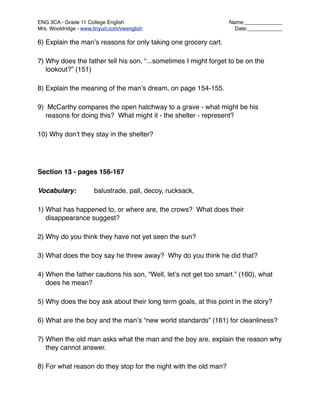 ENG 3CA - Grade 11 College English
                               Name:_____________
Mrs. Wooldridge - www.tinyurl.com/vwenglish
                        Date:____________

6) Explain the manʼs reasons for only taking one grocery cart.

7) Why does the father tell his son, “...sometimes I might forget to be on the
   lookout?” (151)

8) Explain the meaning of the manʼs dream, on page 154-155.

9) McCarthy compares the open hatchway to a grave - what might be his
  reasons for doing this? What might it - the shelter - represent?

10) Why donʼt they stay in the shelter?




Section 13 - pages 156-167

Vocabulary:
           balustrade, pall, decoy, rucksack,

1) What has happened to, or where are, the crows? What does their
   disappearance suggest?

2) Why do you think they have not yet seen the sun?

3) What does the boy say he threw away? Why do you think he did that?

4) When the father cautions his son, “Well, letʼs not get too smart.” (160), what
   does he mean?

5) Why does the boy ask about their long term goals, at this point in the story?

6) What are the boy and the manʼs “new world standards” (161) for cleanliness?

7) When the old man asks what the man and the boy are, explain the reason why
   they cannot answer.

8) For what reason do they stop for the night with the old man?
 