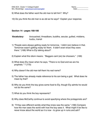 ENG 3CA - Grade 11 College English
                                Name:_____________
Mrs. Wooldridge - www.tinyurl.com/vwenglish
                         Date:____________

9) What does the father want the old man to tell him? Why?

10) Do you think the old man is as old as he says? Explain your response.




Section 14 - pages 168-180

Vocabulary:
           bivouacked, threadbare, buddha, secular, gullied, middens,

    
     
           kudzu, transit

1) “People were always getting ready for tomorrow. I didnt (sic) believe in that.
   Tomorrow wasnʼt getting ready for them. It didnʼt even know they were
   there.” (168) What is Ely talking about?

2) Explain what this idiom means: “Beggars cant (sic) be choosers.” (169)

3) What does Ely mean when he says, “There is no God and we are his
   prophets.” ? (170)

4) Why doesnʼt the old man tell them his real name?

5) The father has already made reference to his son being a god. What does he
   mean by that?

6) Why do you think the boy gives some food to Ely, though Ely admits he would
   not do the same?

7) What do you think the boy represents?

8) Why does McCarthy continue to avoid specifying where the protagonists are?

9) “If they saw different worlds what they knew was the same.” (180) Compare
  how the man sees the world with how the boy sees it. What might it be like to
  never know about the world as it is now - to grow up in ruins and ash?
 